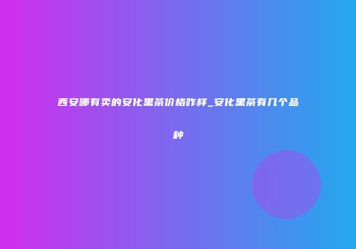西安哪有卖的安化黑茶价格咋样_安化黑茶有几个品种