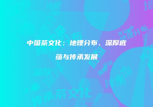 中国茶文化：地理分布、深厚底蕴与传承发展