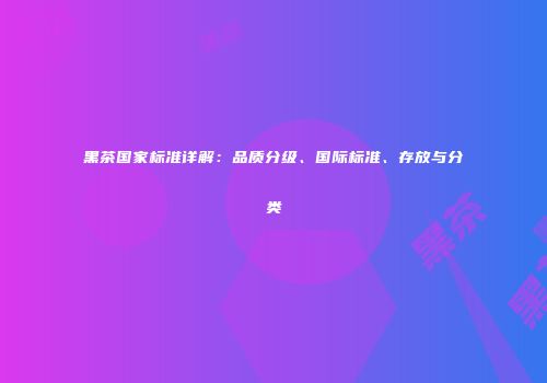 黑茶国家标准详解：品质分级、国际标准、存放与分类