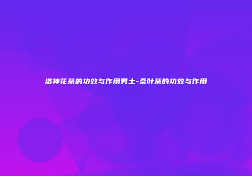 洛神花茶的功效与作用男土-桑叶茶的功效与作用