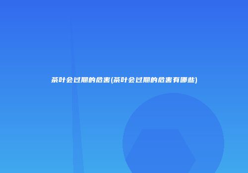 茶叶会过期的危害(茶叶会过期的危害有哪些)