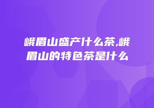 峨眉山盛产什么茶,峨眉山的特色茶是什么