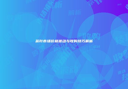 茶叶市场价格波动与收购技巧解析