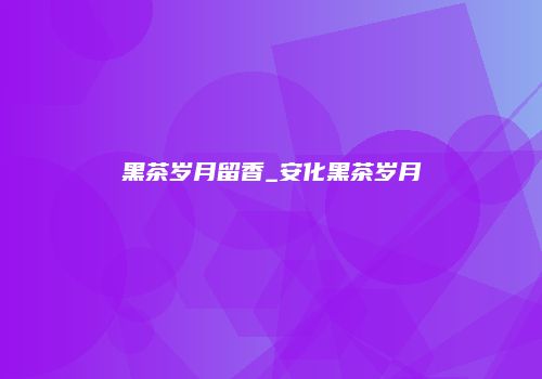 黑茶岁月留香_安化黑茶岁月