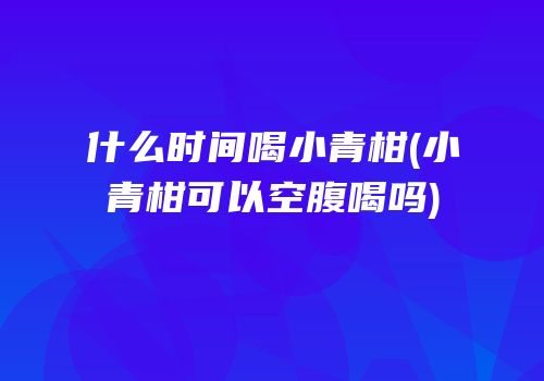 什么时间喝小青柑(小青柑可以空腹喝吗)