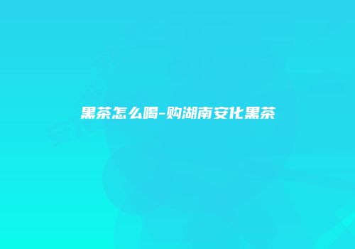 黑茶怎么喝-购湖南安化黑茶