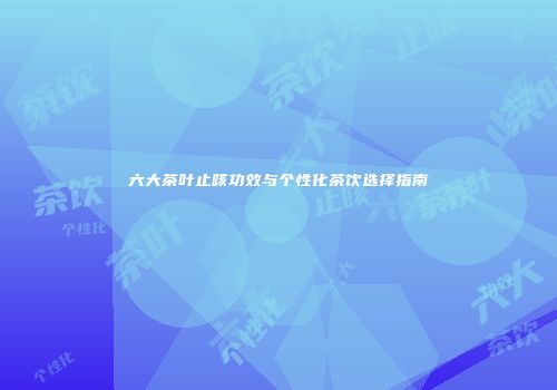 六大茶叶止咳功效与个性化茶饮选择指南