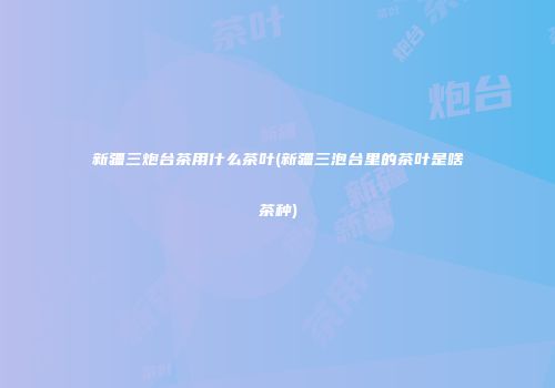 新疆三炮台茶用什么茶叶(新疆三泡台里的茶叶是啥茶种)