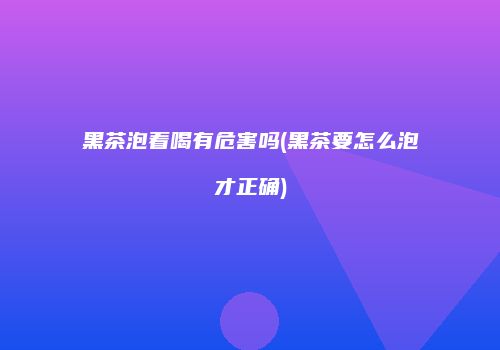 黑茶泡着喝有危害吗(黑茶要怎么泡才正确)