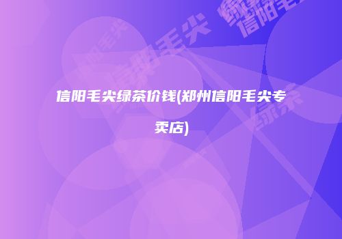 信阳毛尖绿茶价钱(郑州信阳毛尖专卖店)