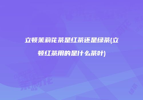 立顿茉莉花茶是红茶还是绿茶(立顿红茶用的是什么茶叶)