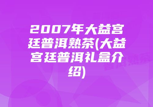2007年大益宫廷普洱熟茶(大益宫廷普洱礼盒介绍)