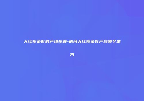 大红袍茶叶的产地在哪-请问大红袍茶叶产自哪个地方