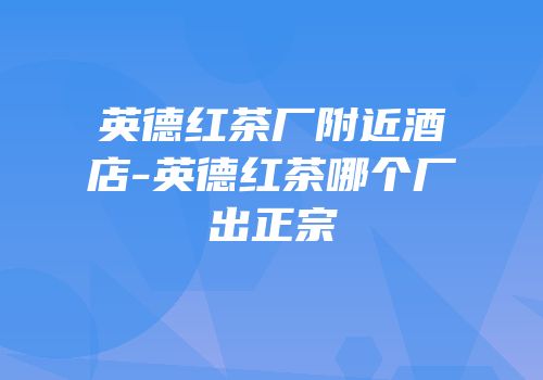 英德红茶厂附近酒店-英德红茶哪个厂出正宗