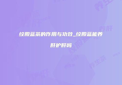 绞股蓝茶的作用与功效_绞股蓝能养肝护肝吗