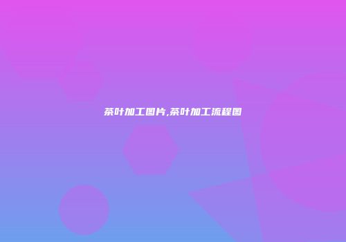 茶叶加工图片,茶叶加工流程图