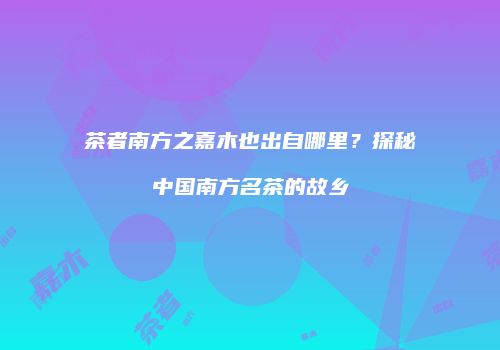 茶者南方之嘉木也出自哪里？探秘中国南方名茶的故乡
