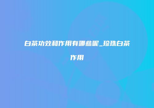 白茶功效和作用有哪些呢_珍珠白茶作用