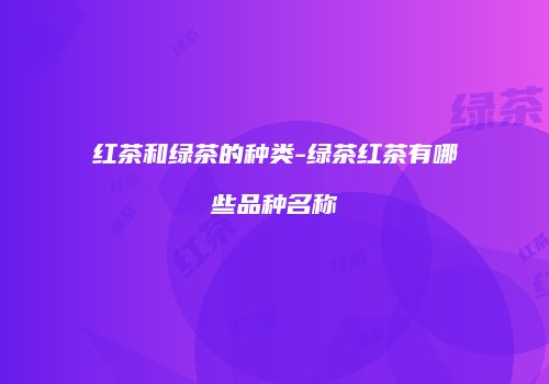红茶和绿茶的种类-绿茶红茶有哪些品种名称