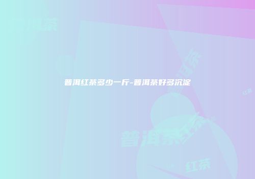 普洱红茶多少一斤-普洱茶好多沉淀