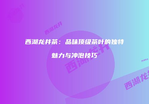 西湖龙井茶：品味顶级茶叶的独特魅力与冲泡技巧