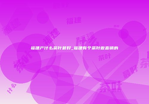 福建产什么茶叶最好_福建有个茶叶做直销的