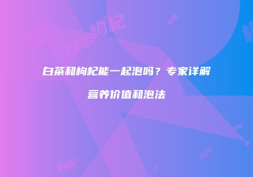 白茶和枸杞能一起泡吗？专家详解营养价值和泡法