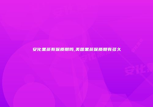 安化黑茶有保质期吗,美国黑茶保质期有多久