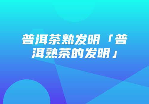 普洱茶熟发明「普洱熟茶的发明」