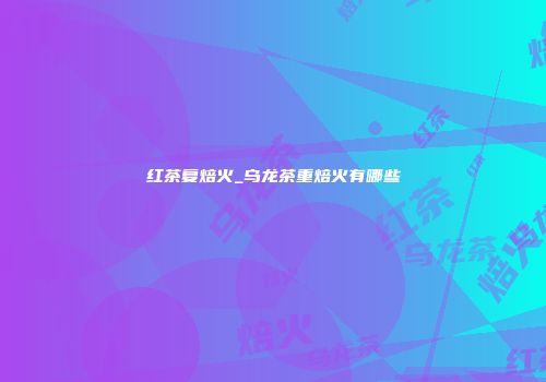 红茶复焙火_乌龙茶重焙火有哪些