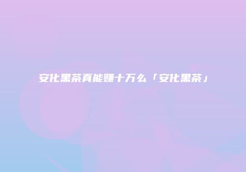 安化黑茶真能赚十万么「安化黑茶」