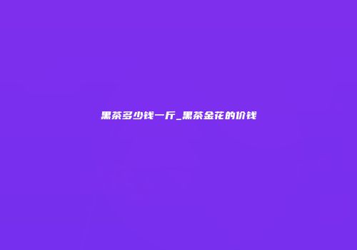 黑茶多少钱一斤_黑茶金花的价钱