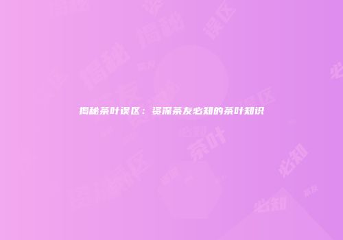 揭秘茶叶误区：资深茶友必知的茶叶知识