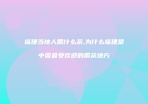福建当地人喝什么茶,为什么福建是中国最受欢迎的喝茶地方