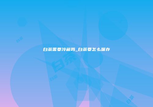 白茶需要冷藏吗_白茶要怎么保存