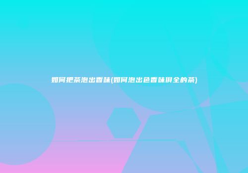 如何把茶泡出香味(如何泡出色香味俱全的茶)