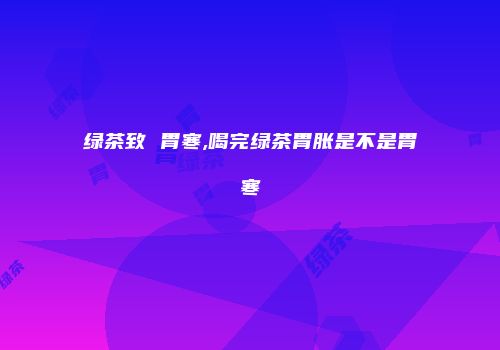 绿茶致 胃寒,喝完绿茶胃胀是不是胃寒