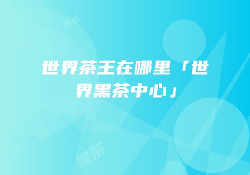 世界茶王在哪里「世界黑茶中心」