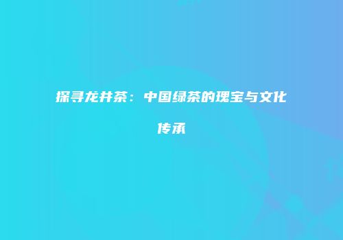 探寻龙井茶：中国绿茶的瑰宝与文化传承