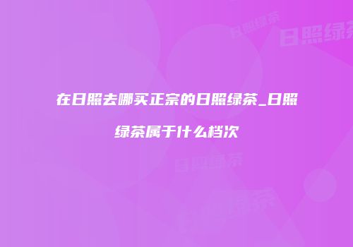 在日照去哪买正宗的日照绿茶_日照绿茶属于什么档次