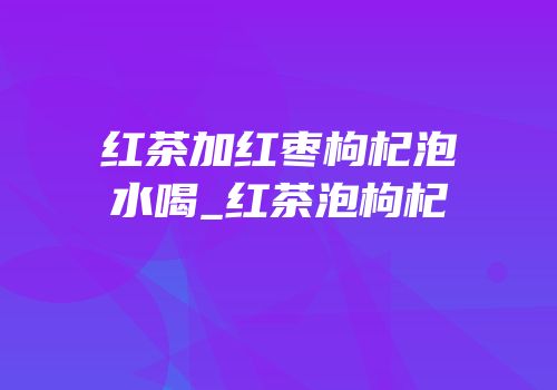 红茶加红枣枸杞泡水喝_红茶泡枸杞