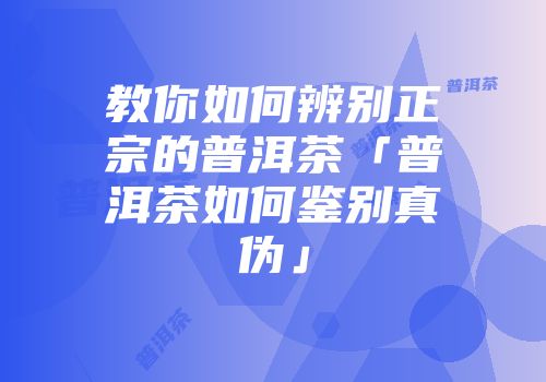 教你如何辨别正宗的普洱茶「普洱茶如何鉴别真伪」