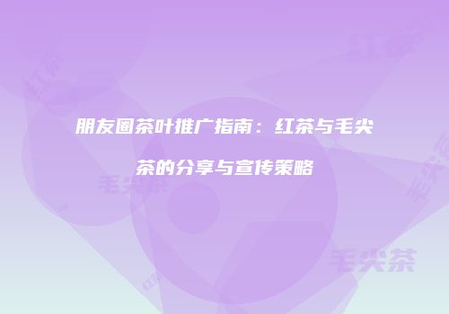 朋友圈茶叶推广指南：红茶与毛尖茶的分享与宣传策略