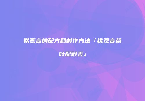 铁观音的配方和制作方法「铁观音茶叶配料表」