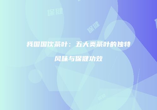 我国国饮茶叶：五大类茶叶的独特风味与保健功效