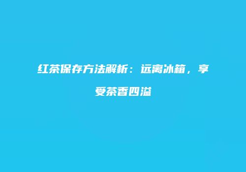 红茶保存方法解析：远离冰箱，享受茶香四溢