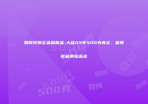 如何辨别正品和赝品-大益05年500克青沱，值得收藏的珍品茶