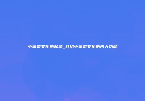中国茶文化的起源_介绍中国茶文化的四大功能