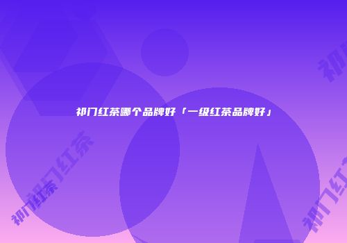 祁门红茶哪个品牌好「一级红茶品牌好」