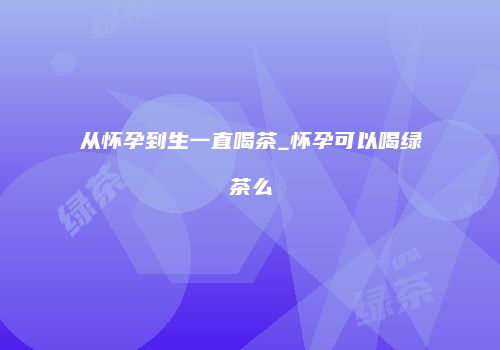 从怀孕到生一直喝茶_怀孕可以喝绿茶么